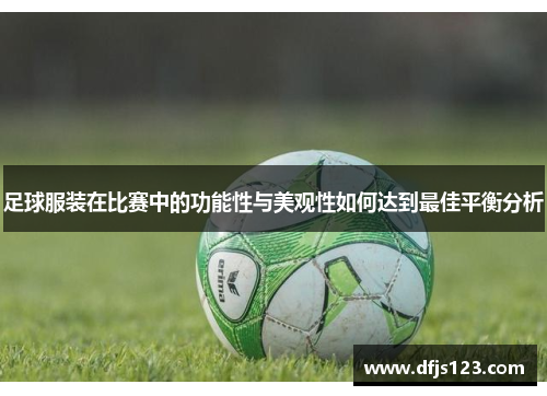 足球服装在比赛中的功能性与美观性如何达到最佳平衡分析